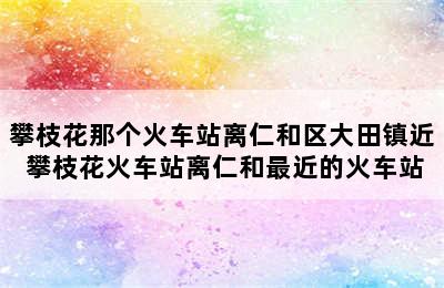 攀枝花那个火车站离仁和区大田镇近 攀枝花火车站离仁和最近的火车站